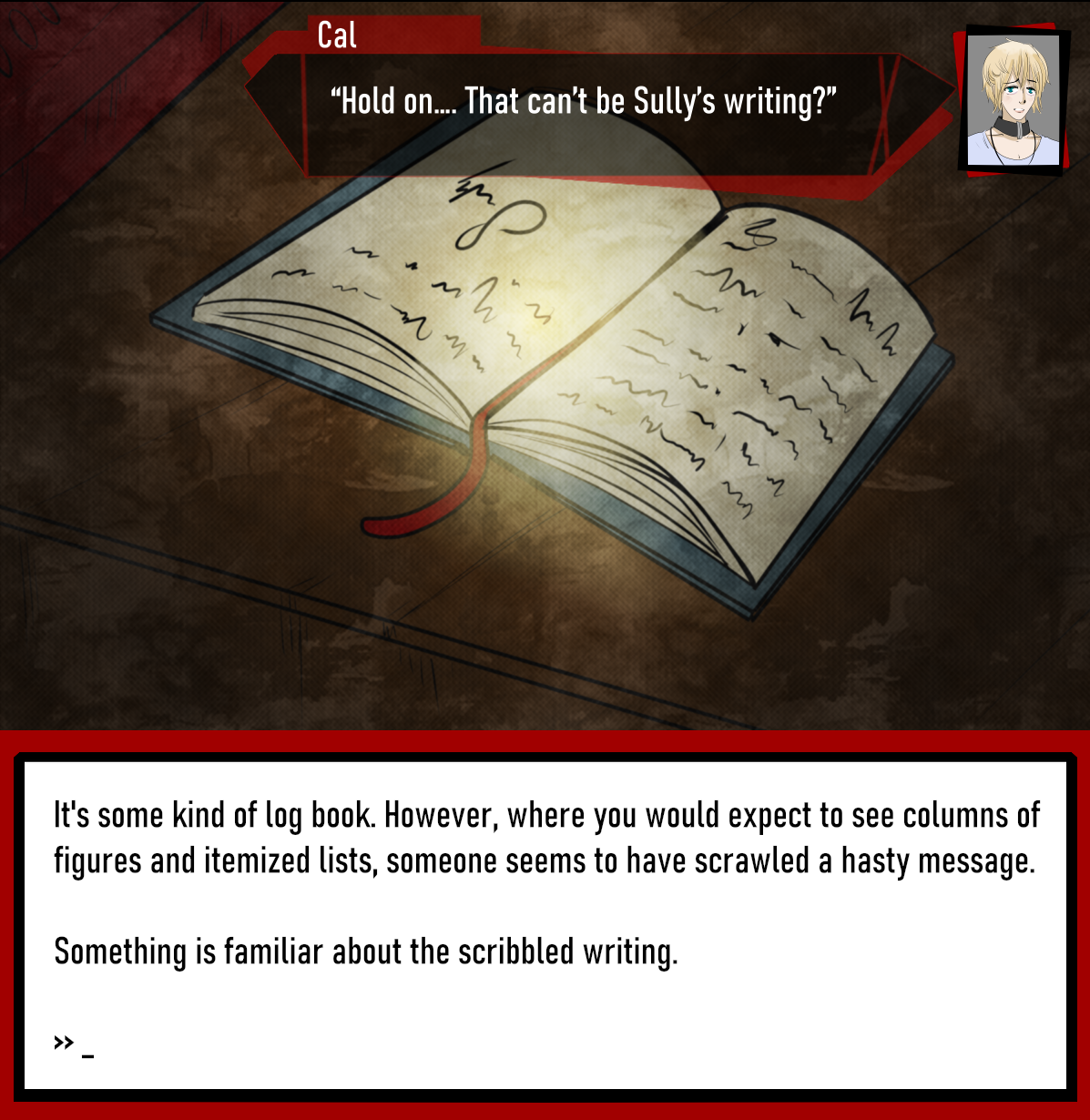C: “Hold on…. That can’t be Sully’s writing?”

It's some kind of log book. However, where you would expect to see columns of figures and itemized lists, someone seems to have scrawled a hasty message.

Something is familiar about the scribbled writing.

>> _
